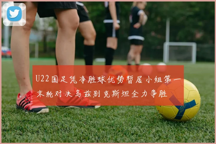 U22国足凭净胜球优势暂居小组第一末轮对决乌兹别克斯坦全力争胜