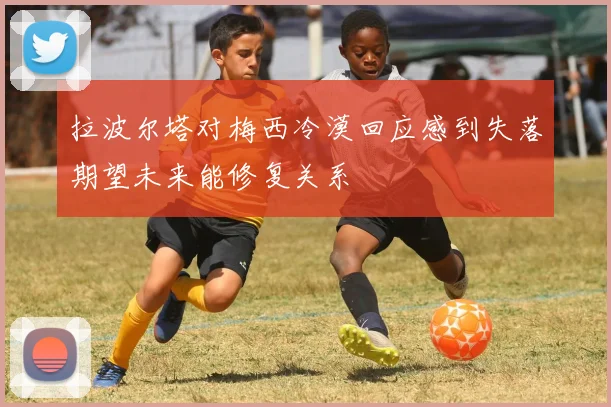拉波尔塔对梅西冷漠回应感到失落期望未来能修复关系