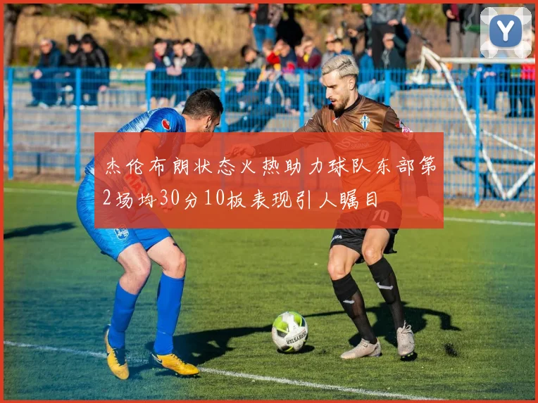 杰伦布朗状态火热助力球队东部第2场均30分10板表现引人瞩目