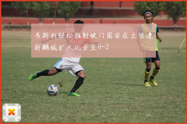 韦斯利轻松推射破门国安在主场遭新鹏城扩大比分至0-2