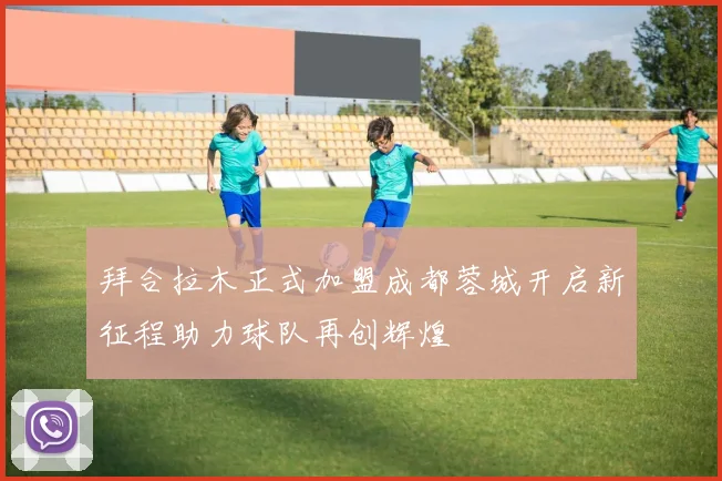 拜合拉木正式加盟成都蓉城开启新征程助力球队再创辉煌