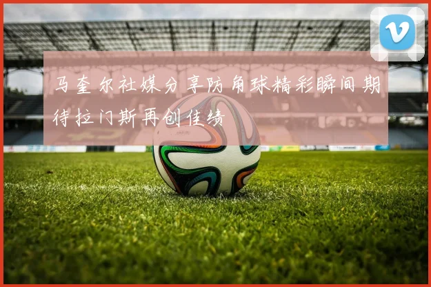 马奎尔社媒分享防角球精彩瞬间期待拉门斯再创佳绩