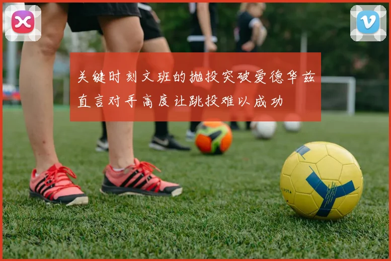 关键时刻文班的抛投突破爱德华兹直言对手高度让跳投难以成功