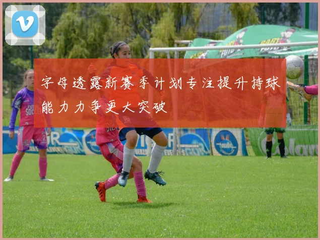 字母透露新赛季计划专注提升持球能力力争更大突破