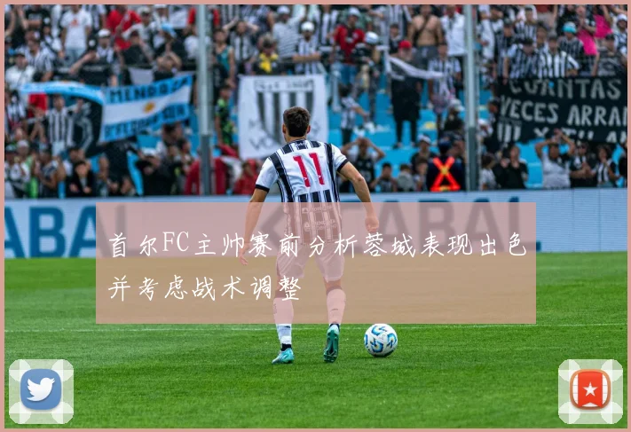 首尔FC主帅赛前分析蓉城表现出色并考虑战术调整