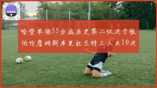 哈登单场55分成历史第二仅次于张伯伦詹姆斯库里杜兰特三人共10次