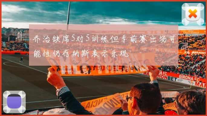 乔治缺席5对5训练但季前赛出场可能性仍存纳斯表示乐观