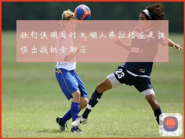 独行侠明日对决湖人弗拉格左足扭伤出战机会渺茫