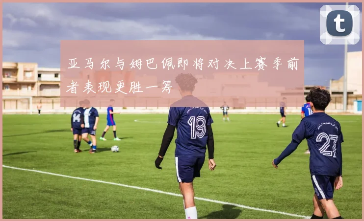 亚马尔与姆巴佩即将对决上赛季前者表现更胜一筹