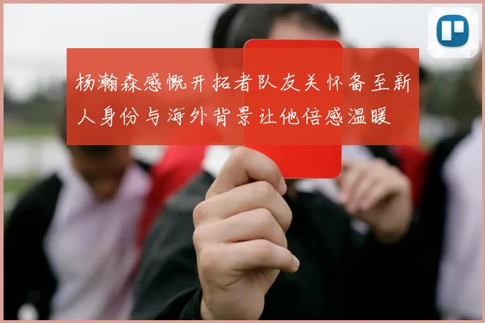 杨瀚森感慨开拓者队友关怀备至新人身份与海外背景让他倍感温暖
