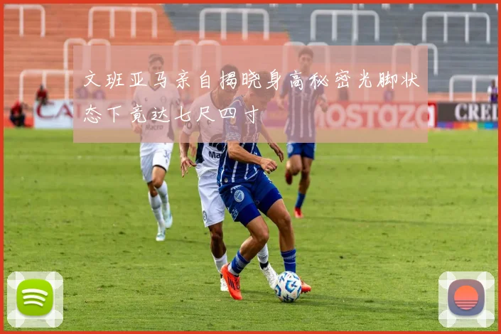 文班亚马亲自揭晓身高秘密光脚状态下竟达七尺四寸