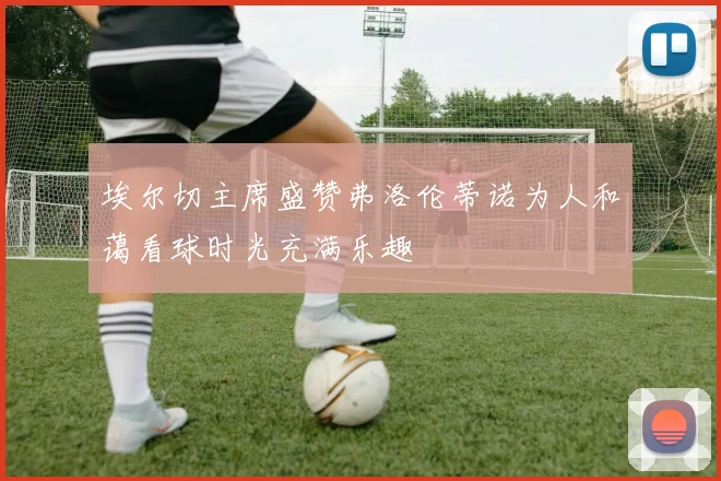 埃尔切主席盛赞弗洛伦蒂诺为人和蔼看球时光充满乐趣