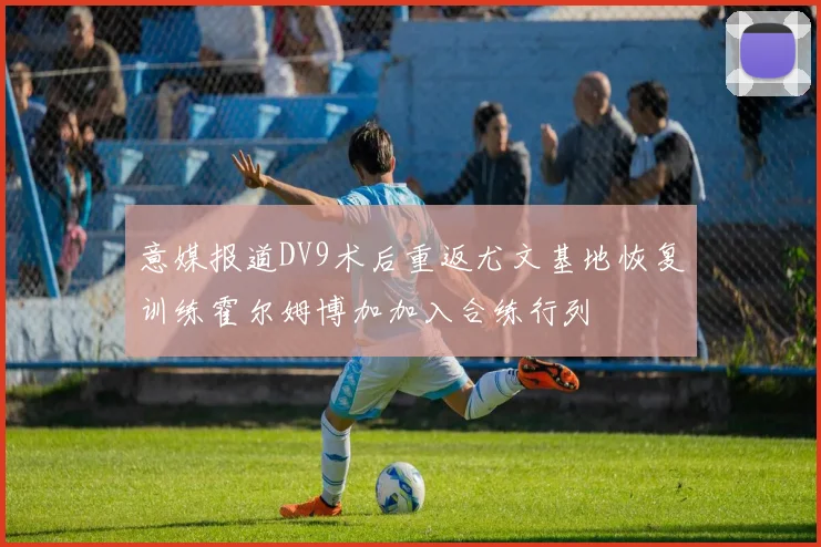 意媒报道DV9术后重返尤文基地恢复训练霍尔姆博加加入合练行列