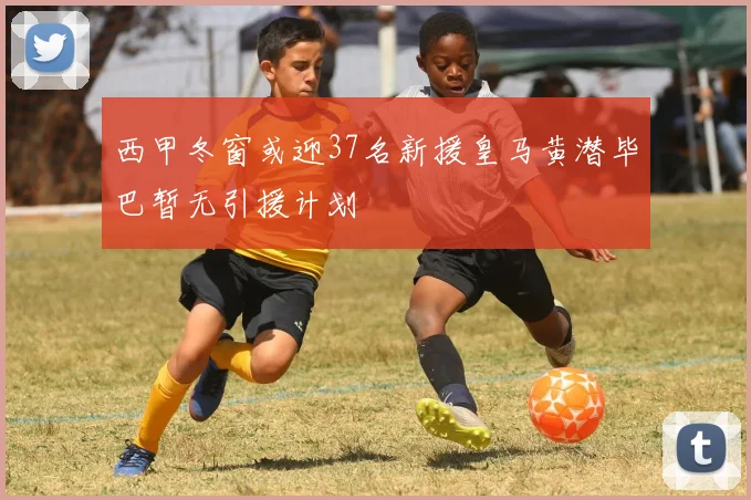 西甲冬窗或迎37名新援皇马黄潜毕巴暂无引援计划