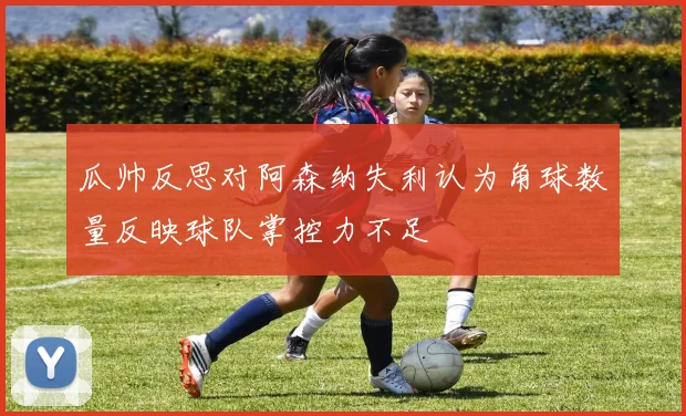 瓜帅反思对阿森纳失利认为角球数量反映球队掌控力不足