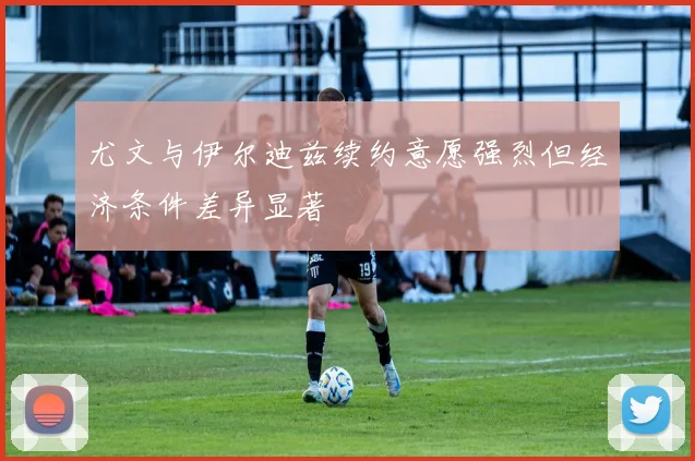 尤文与伊尔迪兹续约意愿强烈但经济条件差异显著