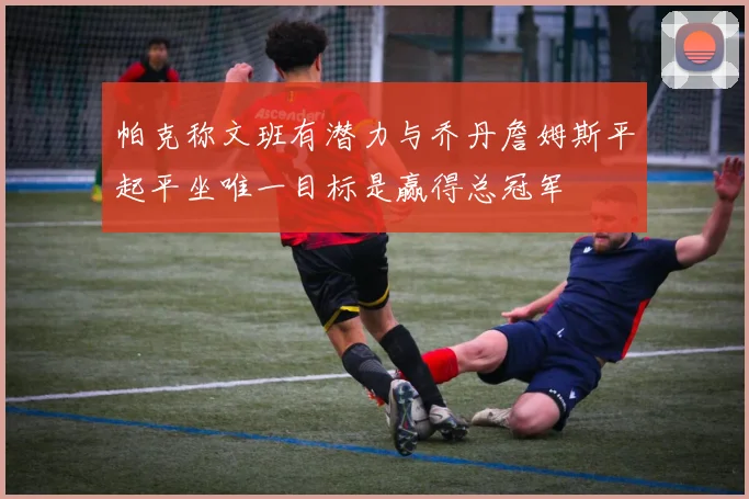 帕克称文班有潜力与乔丹詹姆斯平起平坐唯一目标是赢得总冠军