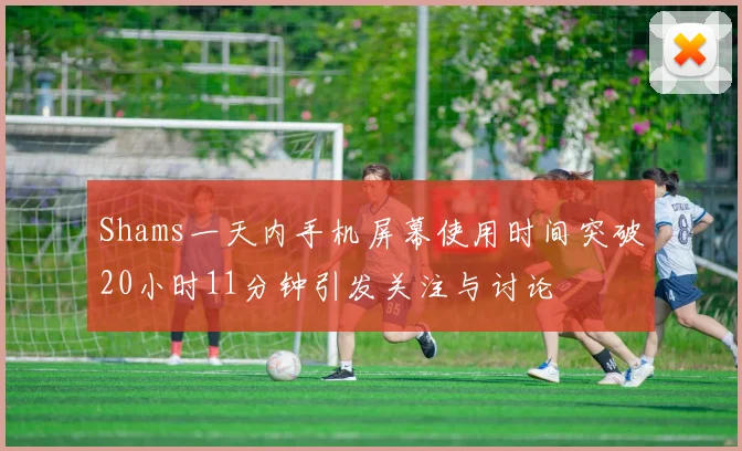 Shams一天内手机屏幕使用时间突破20小时11分钟引发关注与讨论