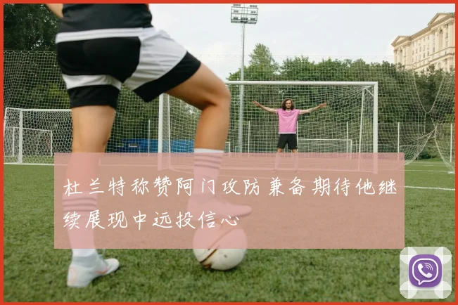 杜兰特称赞阿门攻防兼备期待他继续展现中远投信心