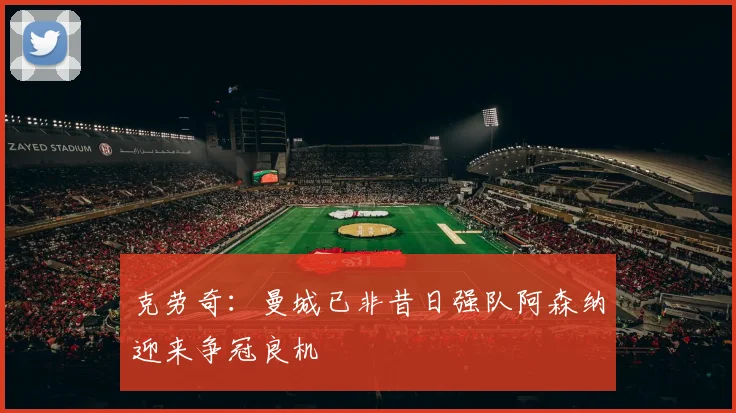 克劳奇：曼城已非昔日强队阿森纳迎来争冠良机