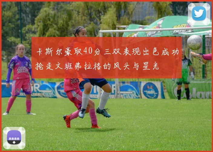 卡斯尔豪取40分三双表现出色成功抢走文班弗拉格的风头与星光