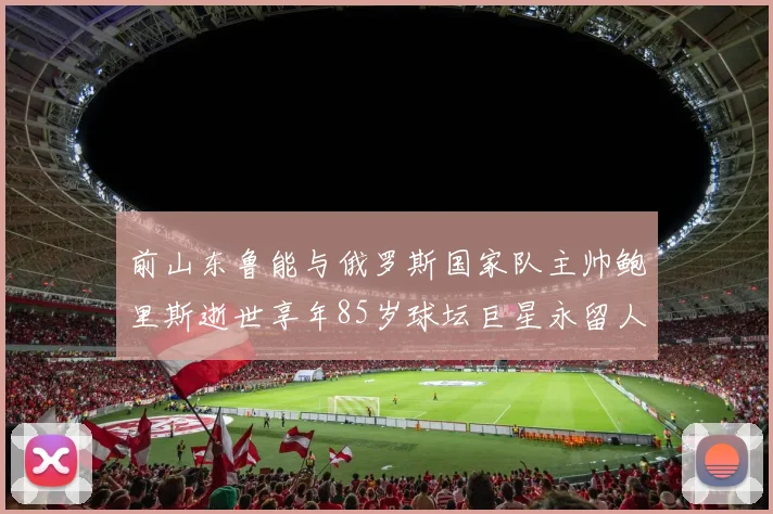 前山东鲁能与俄罗斯国家队主帅鲍里斯逝世享年85岁球坛巨星永留人间