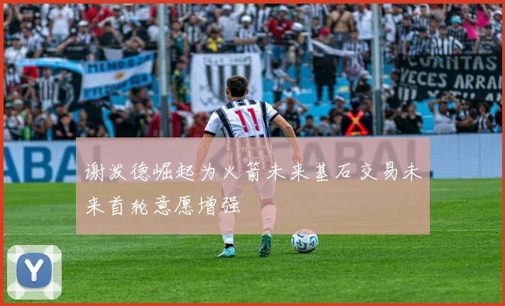 谢泼德崛起为火箭未来基石交易未来首轮意愿增强