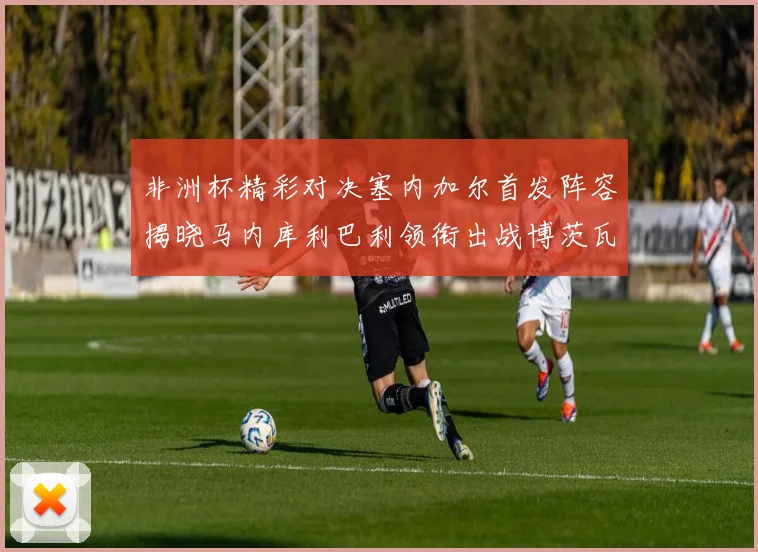 非洲杯精彩对决塞内加尔首发阵容揭晓马内库利巴利领衔出战博茨瓦纳