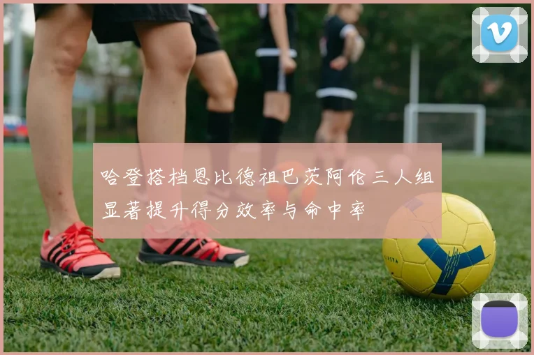 哈登搭档恩比德祖巴茨阿伦三人组显著提升得分效率与命中率