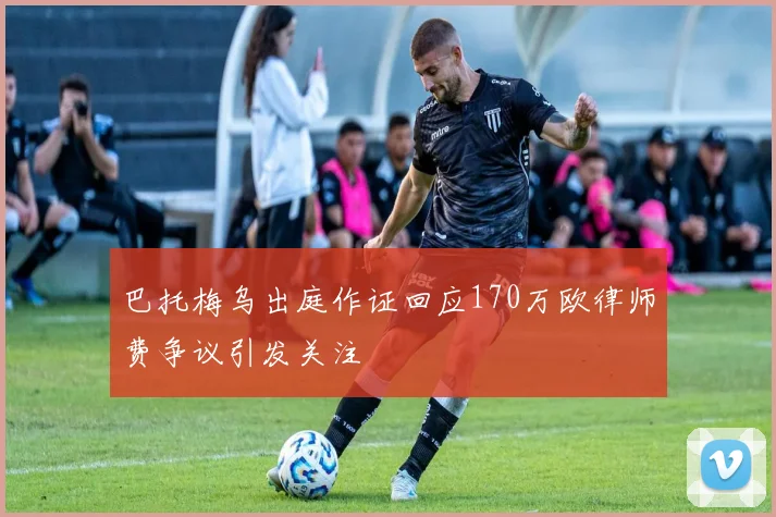 巴托梅乌出庭作证回应170万欧律师费争议引发关注