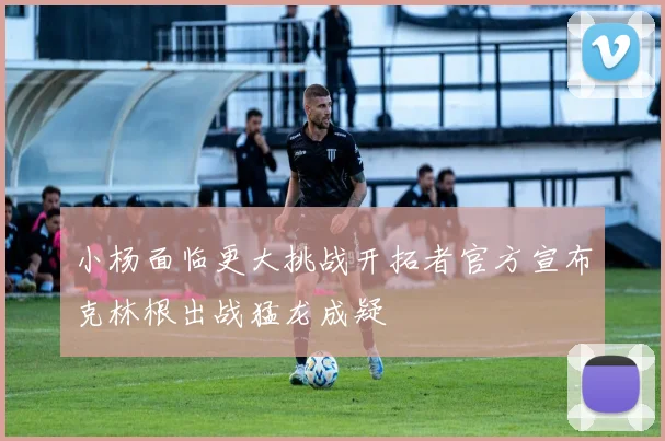小杨面临更大挑战开拓者官方宣布克林根出战猛龙成疑