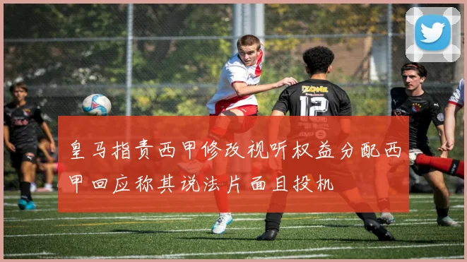 皇马指责西甲修改视听权益分配西甲回应称其说法片面且投机