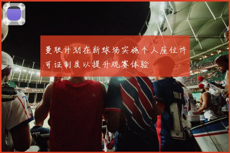 曼联计划在新球场实施个人座位许可证制度以提升观赛体验
