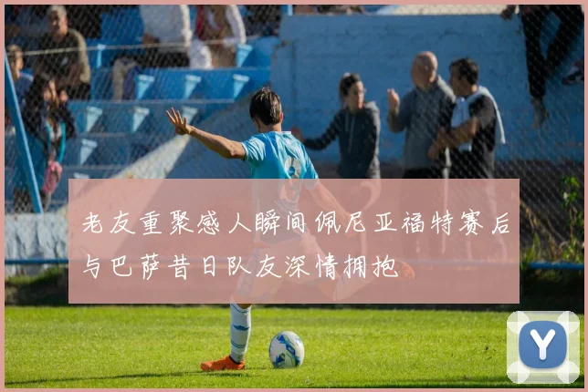 老友重聚感人瞬间佩尼亚福特赛后与巴萨昔日队友深情拥抱