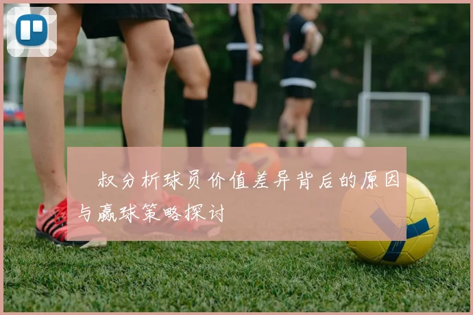 囧叔分析球员价值差异背后的原因与赢球策略探讨