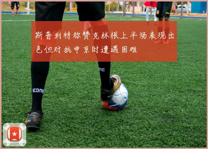 斯普利特称赞克林根上半场表现出色但对抗申京时遭遇困难