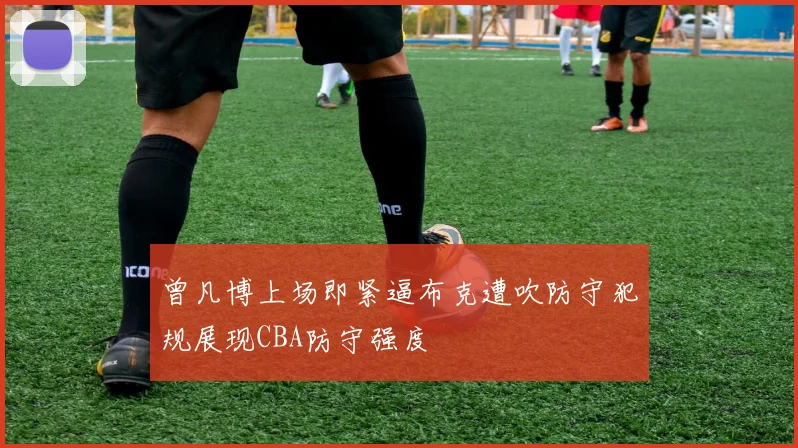 曾凡博上场即紧逼布克遭吹防守犯规展现CBA防守强度